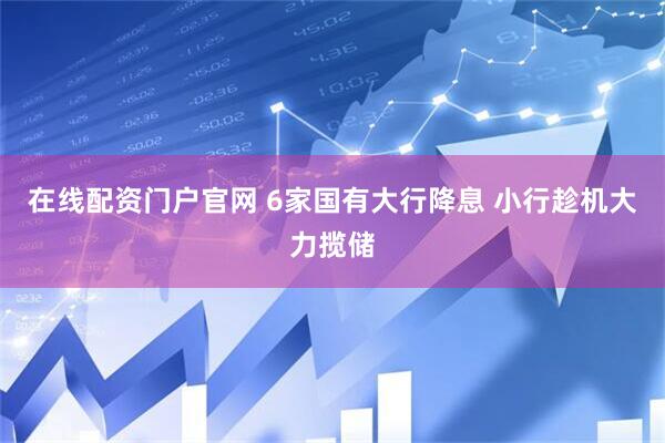 在线配资门户官网 6家国有大行降息 小行趁机大力揽储